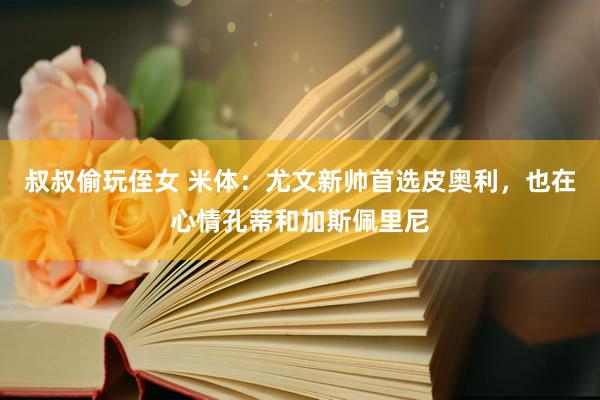 叔叔偷玩侄女 米体：尤文新帅首选皮奥利，也在心情孔蒂和加斯佩里尼