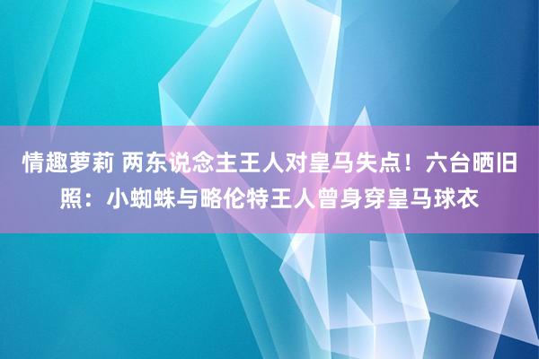 情趣萝莉 两东说念主王人对皇马失点！六台晒旧照：小蜘蛛与略伦特王人曾身穿皇马球衣