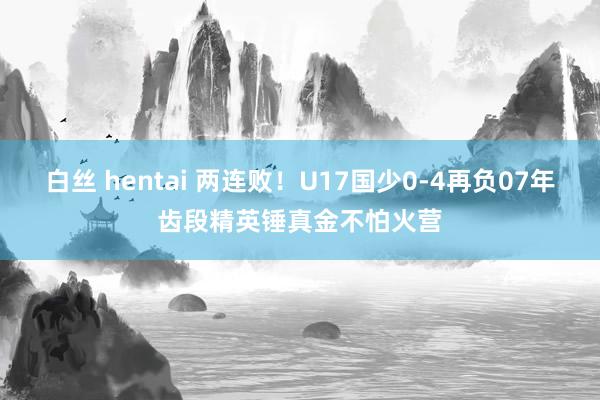 白丝 hentai 两连败！U17国少0-4再负07年齿段精英锤真金不怕火营