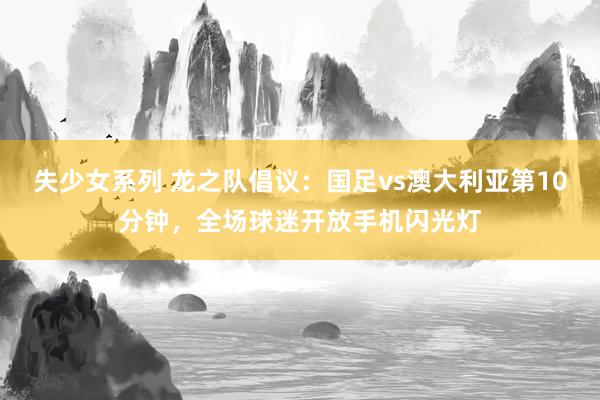 失少女系列 龙之队倡议：国足vs澳大利亚第10分钟，全场球迷开放手机闪光灯