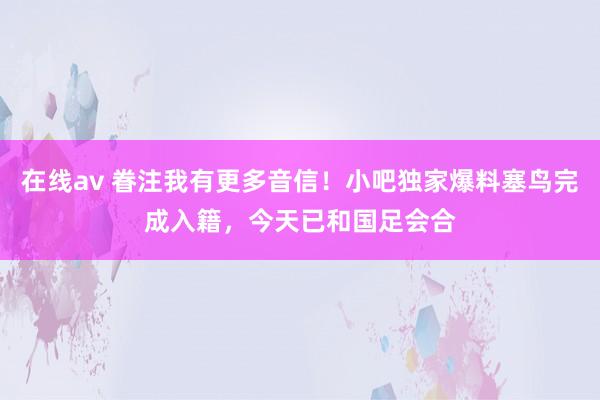 在线av 眷注我有更多音信！小吧独家爆料塞鸟完成入籍，今天已和国足会合