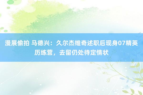 漫展偷拍 马德兴：久尔杰维奇述职后现身07精英历练营，去留仍处待定情状