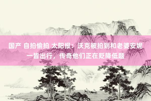 国产 自拍偷拍 太阳报：沃克被拍到和老婆安妮一皆出行，传奇他们正在贬降低题
