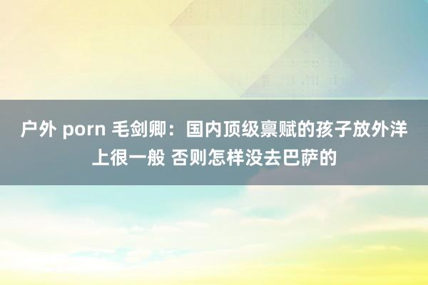 户外 porn 毛剑卿：国内顶级禀赋的孩子放外洋上很一般 否则怎样没去巴萨的