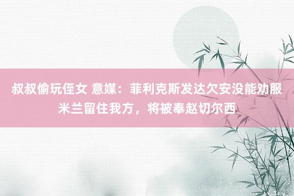 叔叔偷玩侄女 意媒：菲利克斯发达欠安没能劝服米兰留住我方，将被奉赵切尔西