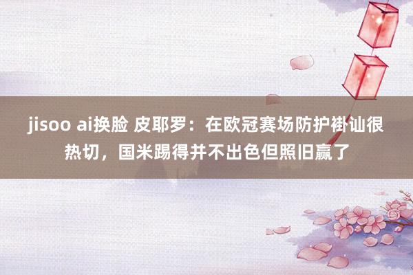 jisoo ai换脸 皮耶罗：在欧冠赛场防护褂讪很热切，国米踢得并不出色但照旧赢了