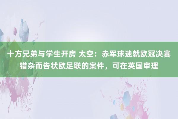 十方兄弟与学生开房 太空：赤军球迷就欧冠决赛错杂而告状欧足联的案件，可在英国审理