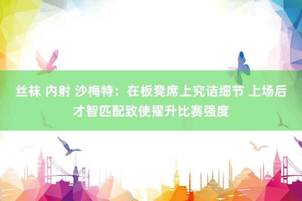 丝袜 内射 沙梅特：在板凳席上究诘细节 上场后才智匹配致使擢升比赛强度
