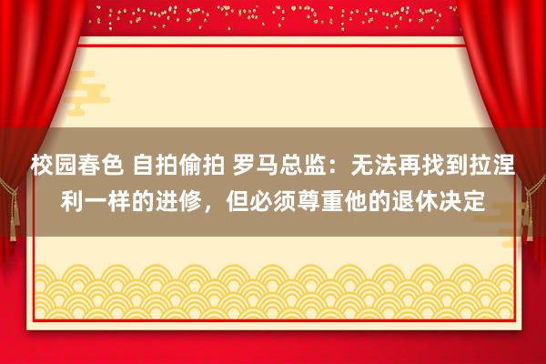 校园春色 自拍偷拍 罗马总监：无法再找到拉涅利一样的进修，但必须尊重他的退休决定