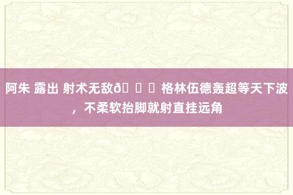 阿朱 露出 射术无敌🚀格林伍德轰超等天下波，不柔软抬脚就射直挂远角