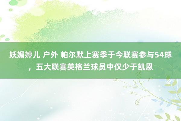 妖媚婷儿 户外 帕尔默上赛季于今联赛参与54球，五大联赛英格兰球员中仅少于凯恩