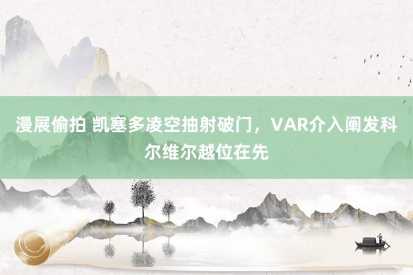 漫展偷拍 凯塞多凌空抽射破门,VAR介入阐发科尔维尔越位在先