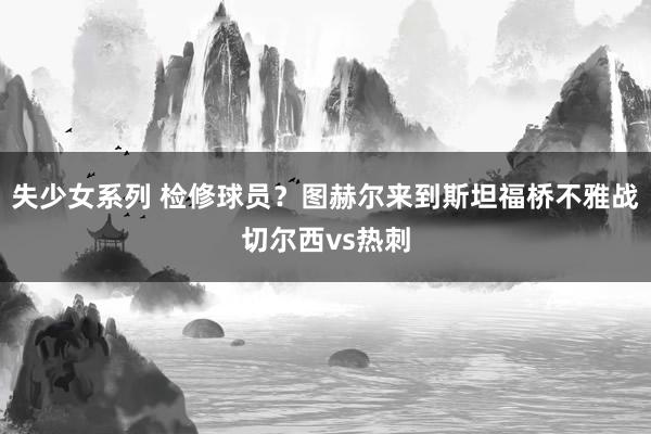 失少女系列 检修球员?图赫尔来到斯坦福桥不雅战切尔西vs热刺