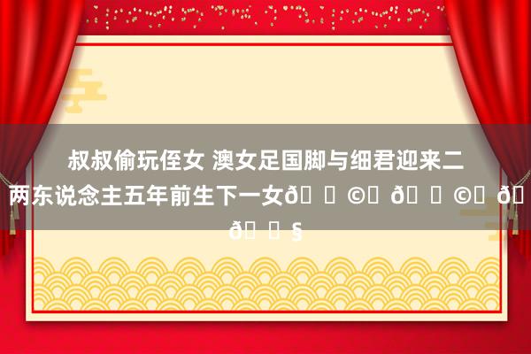 叔叔偷玩侄女 澳女足国脚与细君迎来二胎，两东说念主五年前生下一女👩‍👩‍👧