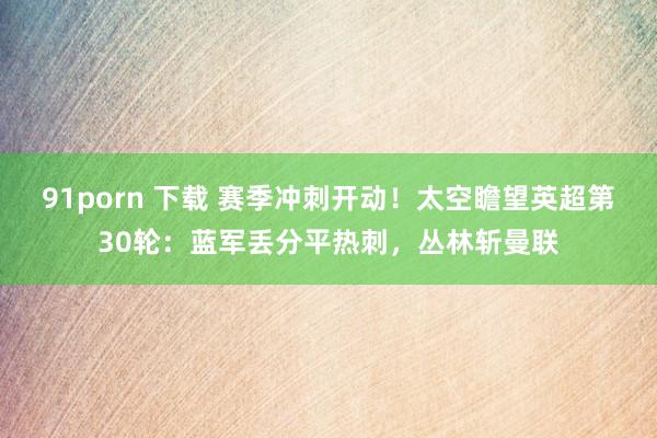 91porn 下载 赛季冲刺开动！太空瞻望英超第30轮：蓝军丢分平热刺，丛林斩曼联