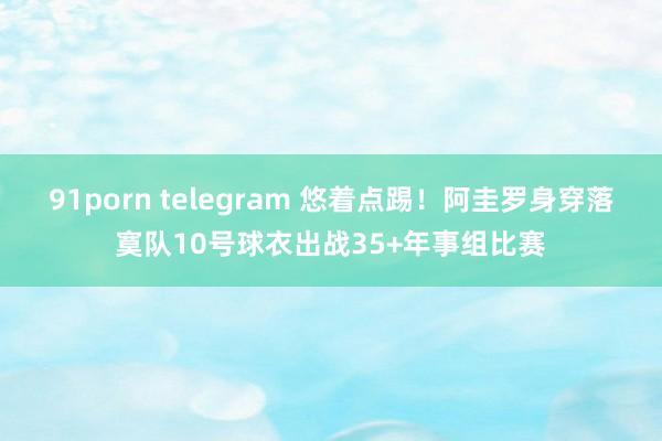 91porn telegram 悠着点踢！阿圭罗身穿落寞队10号球衣出战35+年事组比赛